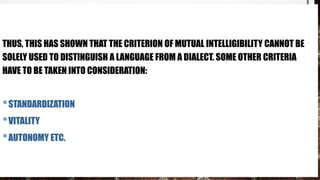 THUS, THIS HAS SHOWN THAT THE CRITERION OF MUTUAL INTELLIGIBILITY CANNOT BE
SOLELY USED TO DISTINGUISH A LANGUAGE FROM A DIALECT. SOME OTHER CRITERIA
HAVE TO BE TAKEN INTO CONSIDERATION:
•STANDARDIZATION
•VITALITY
•AUTONOMY ETC.
 
