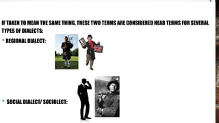 IF TAKEN TO MEAN THE SAME THING, THESE TWO TERMS ARE CONSIDERED HEAD TERMS FOR SEVERAL
TYPES OF DIALECTS:
•REGIONAL DIALECT:
• SOCIAL DIALECT/ SOCIOLECT:
 