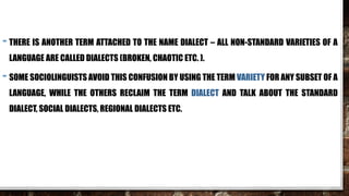 - THERE IS ANOTHER TERM ATTACHED TO THE NAME DIALECT – ALL NON-STANDARD VARIETIES OF A
LANGUAGE ARE CALLED DIALECTS (BROKEN, CHAOTIC ETC. ).
- SOME SOCIOLINGUISTS AVOID THIS CONFUSION BY USING THE TERM VARIETY FOR ANY SUBSET OF A
LANGUAGE, WHILE THE OTHERS RECLAIM THE TERM DIALECT AND TALK ABOUT THE STANDARD
DIALECT, SOCIAL DIALECTS, REGIONAL DIALECTS ETC.
 