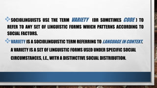 SOCIOLINGUISTS USE THE TERM VARIETY (OR SOMETIMES CODE ) TO
REFER TO ANY SET OF LINGUISTIC FORMS WHICH PATTERNS ACCORDING TO
SOCIAL FACTORS.
VARIETY IS A SOCIOLINGUISTIC TERM REFERRING TO LANGUAGE IN CONTEXT.
A VARIETY IS A SET OF LINGUISTIC FORMS USED UNDER SPECIFIC SOCIAL
CIRCUMSTANCES, I.E., WITH A DISTINCTIVE SOCIAL DISTRIBUTION.
 