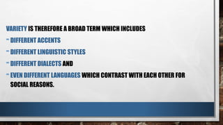 VARIETY IS THEREFORE A BROAD TERM WHICH INCLUDES
-DIFFERENT ACCENTS
-DIFFERENT LINGUISTIC STYLES
-DIFFERENT DIALECTS AND
-EVEN DIFFERENT LANGUAGES WHICH CONTRAST WITH EACH OTHER FOR
SOCIAL REASONS.
 