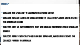 MYTHS?
•DIALECTS ARE SPOKEN BY A SOCIALLY DISFAVORED GROUP.
•DIALECTS REFLECT FAILURE TO SPEAK CORRECTLY (DIALECT SPEAKERS CAN’T JUST GET
THE GRAMMAR RIGHT)
•DIALECTS HAVE NO SYSTEMATICITY: THEY ARE RANDOM DEVIATIONS FROM STANDARD
SPEECH.
•DIALECTS REPRESENT DEVIATIONS FROM THE STANDARD, WHICH REPRESENTS THE
CORRECT FORM OF A GRAMMAR.
 