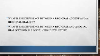 •WHAT IS THE DIFFERENCE BETWEEN A REGIONALACCENT AND A
REGIONAL DIALECT?
•WHAT IS THE DIFFERENCE BETWEEN A REGIONAL AND A SOCIAL
DIALECT? HOW IS A SOCIAL GROUP EVALUATED?
 