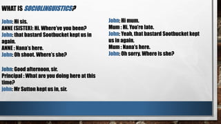 WHAT IS SOCIOLINGUISTICS?
John: Hi mum.
Mum : Hi. You’re late.
John: Yeah, that bastard Sootbucket kept
us in again.
Mum : Nana’s here.
John: Oh sorry. Where is she?
John: Hi sis.
ANNE (SISTER): Hi. Where’ve you been?
John: that bastard Sootbucket kept us in
again.
ANNE : Nana’s here.
John: Oh shoot. Where’s she?
John: Good afternoon, sir.
Principal : What are you doing here at this
time?
john: Mr Sutton kept us in, sir.
 