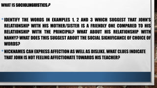WHAT IS SOCIOLINGUISTICS?
•IDENTIFY THE WORDS IN EXAMPLES 1, 2 AND 3 WHICH SUGGEST THAT JOHN’S
RELATIONSHIP WITH HIS MOTHER/SISTER IS A FRIENDLY ONE COMPARED TO HIS
RELATIONSHIP WITH THE PRINCIPAL? WHAT ABOUT HIS RELATIONSHIP WITH
NANNY? WHAT DOES THIS SUGGEST ABOUT THE SOCIAL SIGNIFICANCE OF CHOICE OF
WORDS?
•NICKNAMES CAN EXPRESS AFFECTION AS WELL AS DISLIKE. WHAT CLUES INDICATE
THAT JOHN IS NOT FEELING AFFECTIONATE TOWARDS HIS TEACHER?
 