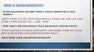 WHAT IS SOCIOLINGUISTICS?
• IS THE FOLLOWING EXCERPT FROM A YOUNG PERSON OR AN OLD
PERSON?
I DON’T KNOW, IT’S JUS’ STUFF THAT REALLY ANNOYS ME. AND I JUS’ LIKE
STARE AT HIM AND JUS’ GO . . . LIKE, ‘‘HUH’’.
• HOW ABOUT THE FOLLOWING? MALE OR FEMALE? OLD OR YOUNG?
IT WAS SORT-OF JUST GRASS STEPS DOWN AND WHERE I DARE SAY IT HAD
BEEN FLOWER BEDS AND GOODNESS-KNOWS-WHAT . . .
WHAT WERE YOUR ASSUMPTIONS BASED ON?
 