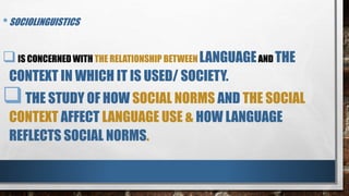 •SOCIOLINGUISTICS
IS CONCERNED WITH THE RELATIONSHIP BETWEEN LANGUAGEAND THE
CONTEXT IN WHICH IT IS USED/ SOCIETY.
THE STUDY OF HOW SOCIAL NORMS AND THE SOCIAL
CONTEXT AFFECT LANGUAGE USE & HOW LANGUAGE
REFLECTS SOCIAL NORMS.
 