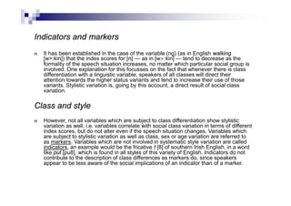 Indicators and markers
n It has been established in the case of the variable (ng) (as in English walking
[w>:kin]) that the index scores for [n] — as in [w>:kin] — tend to decrease as the
formality of the speech situation increases, no matter which particular social group is
involved. One explanation for this focusses on the fact that whenever there is class
differentiation with a linguistic variable, speakers of all classes will direct their
attention towards the higher status variants and tend to increase their use of those
variants. Stylistic variation is, going by this account, a direct result of social class
variation.
Class and style
n However, not all variables which are subject to class differentiation show stylistic
variation as well, i.e. variables correlate with social class variation in terms of different
index scores, but do not alter even if the speech situation changes. Variables which
are subject to stylistic variation as well as class, sex or age variation are referred to
as markers. Variables which are not involved in systematic style variation are called
indicators, an example would be the fricative t [8] of southern Irish English, in a word
like put [pu8], which is found in all styles of this variety of English. Indicators do not
contribute to the description of class differences as markers do, since speakers
appear to be less aware of the social implications of an indicator than of a marker.
 