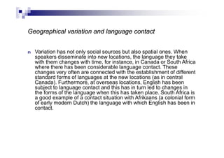 Geographical variation and language contact
n Variation has not only social sources but also spatial ones. When
speakers disseminate into new locations, the language they take
with them changes with time, for instance, in Canada or South Africa
where there has been considerable language contact. These
changes very often are connected with the establishment of different
standard forms of languages at the new locations (as in central
Canada). Furthermore, at overseas locations, English has been
subject to language contact and this has in turn led to changes in
the forms of the language when this has taken place. South Africa is
a good example of a contact situation with Afrikaans (a colonial form
of early modern Dutch) the language with which English has been in
contact.
 