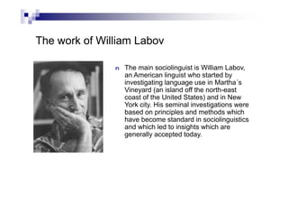 The work of William Labov
n The main sociolinguist is William Labov,
an American linguist who started by
investigating language use in Martha´s
Vineyard (an island off the north-east
coast of the United States) and in New
York city. His seminal investigations were
based on principles and methods which
have become standard in sociolinguistics
and which led to insights which are
generally accepted today.
 