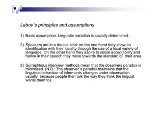 Labov´s principles and assumptions
1) Basic assumption: Linguistic variation is socially determined.
2) Speakers are in a double bind: on the one hand they show an
identification with their locality through the use of a local variety of
language. On the other hand they aspire to social acceptability and
hence in their speech they move towards the standard of their area.
3) Surreptitious interview methods mean that the observers paradox is
minimised. (N.B.: The observer´s paradox maintains that the
linguistic behaviour of informants changes under observation,
usually because people then talk the way they think the linguist
wants them to).
 