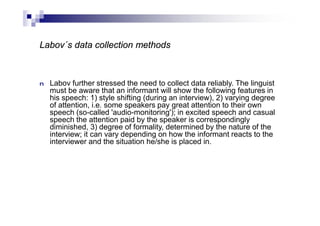 Labov´s data collection methods
n Labov further stressed the need to collect data reliably. The linguist
must be aware that an informant will show the following features in
his speech: 1) style shifting (during an interview), 2) varying degree
of attention, i.e. some speakers pay great attention to their own
speech (so-called 'audio-monitoring'); in excited speech and casual
speech the attention paid by the speaker is correspondingly
diminished, 3) degree of formality, determined by the nature of the
interview; it can vary depending on how the informant reacts to the
interviewer and the situation he/she is placed in.
 