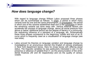 How does language change?
With regard to language change William Labov proposed three phases
which can be summarised as follows: 1) origin, a period in which many
variants exist for one and the same phenomenon, 2) propagation, the period
in which one of the variants established itself and 3) the conclusion in which
the remaining variants are done away with. Various external factors can
accelerate the process of language change, above all social pressure from
above or below. Additional factors are the degree of literacy in a community,
the restraining influence of a standard of a language, etc. Schematically
these three phases correspond to the beginning, middle and end of an S-
curve which is frequently used as a visualisation of language change (see
next slide).
n Labov proved his theories on language variation and language change by
investigating (in an anonymous manner) the English of various employees
in New York department stores. Here he chose stores with differing social
status. The linguistic variables he was particularly interested in are: (1) the
presence or absence of syllable-final /r/, (2) the pronounciation of the ambi-
dental fricatives (/θ/ and /ð/ respectively) and (3) the quality of various
vowels.
 