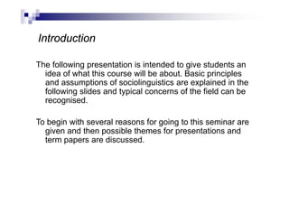 The following presentation is intended to give students an
idea of what this course will be about. Basic principles
and assumptions of sociolinguistics are explained in the
following slides and typical concerns of the field can be
recognised.
To begin with several reasons for going to this seminar are
given and then possible themes for presentations and
term papers are discussed.
Introduction
 