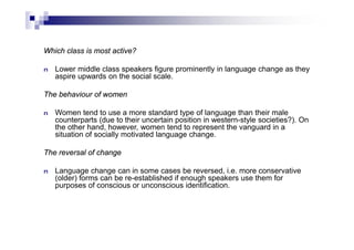 Which class is most active?
n Lower middle class speakers figure prominently in language change as they
aspire upwards on the social scale.
The behaviour of women
n Women tend to use a more standard type of language than their male
counterparts (due to their uncertain position in western-style societies?). On
the other hand, however, women tend to represent the vanguard in a
situation of socially motivated language change.
The reversal of change
n Language change can in some cases be reversed, i.e. more conservative
(older) forms can be re-established if enough speakers use them for
purposes of conscious or unconscious identification.
 