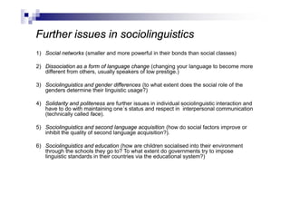 Further issues in sociolinguistics
1) Social networks (smaller and more powerful in their bonds than social classes)
2) Dissociation as a form of language change (changing your language to become more
different from others, usually speakers of low prestige.)
3) Sociolinguistics and gender differences (to what extent does the social role of the
genders determine their linguistic usage?)
4) Solidarity and politeness are further issues in individual sociolinguistic interaction and
have to do with maintaining one´s status and respect in interpersonal communication
(technically called face).
5) Sociolinguistics and second language acquisition (how do social factors improve or
inhibit the quality of second language acquisition?).
6) Sociolinguistics and education (how are children socialised into their environment
through the schools they go to? To what extent do governments try to impose
linguistic standards in their countries via the educational system?)
 