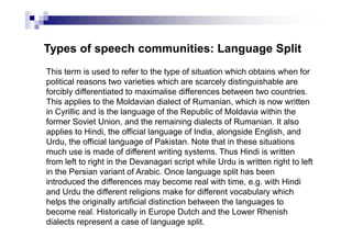 Types of speech communities: Language Split
This term is used to refer to the type of situation which obtains when for
political reasons two varieties which are scarcely distinguishable are
forcibly differentiated to maximalise differences between two countries.
This applies to the Moldavian dialect of Rumanian, which is now written
in Cyrillic and is the language of the Republic of Moldavia within the
former Soviet Union, and the remaining dialects of Rumanian. It also
applies to Hindi, the official language of India, alongside English, and
Urdu, the official language of Pakistan. Note that in these situations
much use is made of different writing systems. Thus Hindi is written
from left to right in the Devanagari script while Urdu is written right to left
in the Persian variant of Arabic. Once language split has been
introduced the differences may become real with time, e.g. with Hindi
and Urdu the different religions make for different vocabulary which
helps the originally artificial distinction between the languages to
become real. Historically in Europe Dutch and the Lower Rhenish
dialects represent a case of language split.
 