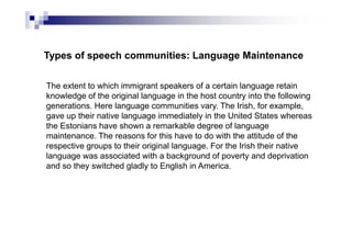 Types of speech communities: Language Maintenance
The extent to which immigrant speakers of a certain language retain
knowledge of the original language in the host country into the following
generations. Here language communities vary. The Irish, for example,
gave up their native language immediately in the United States whereas
the Estonians have shown a remarkable degree of language
maintenance. The reasons for this have to do with the attitude of the
respective groups to their original language. For the Irish their native
language was associated with a background of poverty and deprivation
and so they switched gladly to English in America.
 