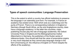 Types of speech communities: Language Preservation
This is the extent to which a country has official institutions to preserve
the language in an ostensibly pure form. For example, in France an
academy has existed since 1634 which acts as a watchdog over the
purity of French. There is no corresponding institution in England or
Germany (though South Africa, as the only Anglophone country, does
have a language academy). In the latter two countries, major
publishing houses play the role of language academies, the Oxford
University Press in England and the Bibliographisches Institut
(Mannheim) in Germany, the publishers of the Duden series of
reference books. One should add that the value of prescriptive organs
is very much disputed as they cannot stop language change in the
form of borrowing (cf. the influence of English on French despite the
efforts of the academy).
 