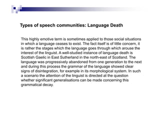 Types of speech communities: Language Death
This highly emotive term is sometimes applied to those social situations
in which a language ceases to exist. The fact itself is of little concern, it
is rather the stages which the language goes through which arouse the
interest of the linguist. A well-studied instance of language death is
Scottish Gaelic in East Sutherland in the north-east of Scotland. The
language was progressively abandoned from one generation to the next
and during this process the grammar of the language showed clear
signs of disintegration, for example in its morphological system. In such
a scenario the attention of the linguist is directed at the question
whether significant generalisations can be made concerning this
grammatical decay.
 