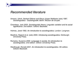 Recommended literature
Ammon, Ulrich, Norbert Dittmar and Klaus-Jürgen Mattheier (eds) 1987.
Sociolinguistics - Soziolinguistik. Berlin: Mouton de Gruyter.
Chambers, Jack 2003. Sociolinguistic theory. Linguistic variation and its social
significance. 2nd edition. Oxford: Blackwell.
Holmes, Janet 1992. An introduction to sociolinguistics. London: Longman.
Mesthrie, Rajend et al. (eds) 2000. Introducing sociolinguistics. Edinburgh:
University Press.
Romaine, Suzanne 2000. Language in society. An introduction to
sociolinguistics. 2nd edition. Oxford: University Press.
Wardhaugh, Ronald 2001. An introduction to sociolinguistics. 4th edition.
Oxford: Blackwell.
 