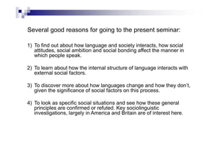 Several good reasons for going to the present seminar:
1) To find out about how language and society interacts, how social
attitudes, social ambition and social bonding affect the manner in
which people speak.
2) To learn about how the internal structure of language interacts with
external social factors.
3) To discover more about how languages change and how they don’t,
given the significance of social factors on this process.
4) To look as specific social situations and see how these general
principles are confirmed or refuted. Key sociolinguistic
investigations, largely in America and Britain are of interest here.
 