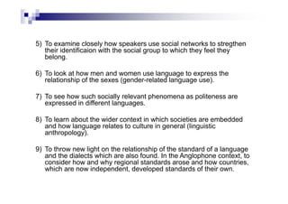 5) To examine closely how speakers use social networks to stregthen
their identificaion with the social group to which they feel they
belong.
6) To look at how men and women use language to express the
relationship of the sexes (gender-related language use).
7) To see how such socially relevant phenomena as politeness are
expressed in different languages.
8) To learn about the wider context in which societies are embedded
and how language relates to culture in general (linguistic
anthropology).
9) To throw new light on the relationship of the standard of a language
and the dialects which are also found. In the Anglophone context, to
consider how and why regional standards arose and how countries,
which are now independent, developed standards of their own.
 
