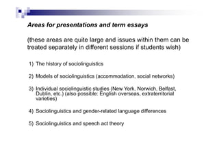 Areas for presentations and term essays
(these areas are quite large and issues within them can be
treated separately in different sessions if students wish)
1) The history of sociolinguistics
2) Models of sociolinguistics (accommodation, social networks)
3) Individual sociolinguistic studies (New York, Norwich, Belfast,
Dublin, etc.) (also possible: English overseas, extraterritorial
varieties)
4) Sociolinguistics and gender-related language differences
5) Sociolinguistics and speech act theory
 