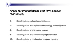 Areas for presentations and term essays
(continued)
6) Sociolinguistics, solidarity and politeness
7) Sociolinguistics and linguistic anthropology, ethnolinguistics
8) Sociolinguistics and language change
9) Sociolinguistics and second language acquisition
10) Sociolinguistics and education, language planning
 