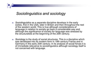 n Sociolinguistics as a separate discipline develops in the early
sixties, first in the USA, later in Britain and then throughout the rest
of the western world. This is true although considerations of
language in relation to society go back a considerable way and
although the significance of society for language was stressed by
the structuralists at the beginning of the 20th century.
n Sociology is the study of social structures. This is a discipline which
was developed into its modern form in 19th century France and in
Germany in the early 20th century. In its analysis of social forces it is
of immediate relevance to sociolinguistics although sociology itself is
not concerned with language.
Sociolinguistics and sociology
 