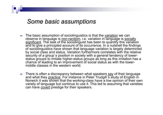 n The basic assumption of sociolinguistics is that the variation we can
observe in language is non-random, i.e. variation in language is socially
significant. The task of the sociolinguist has been to quantify this variation
and to give a principled account of its occurrence. In a nutshell the findings
of sociolinguistics have shown that language variation is largely determined
by social class and status. Variation furthermore correlates with the relative
security of a group´s position in society with a general tendency of lower-
status groups to imitate higher-status groups as long as this imitation has a
chance of leading to an improvement of social status as with the lower-
middle classes in the western world.
n There is often a discrepancy between what speakers say of their language
and what they practice. For instance in Peter Trudgill´s study of English in
Norwich it was shown that the working-class have a low opinion of their own
variety of language but continue to use it. This led to assuming that varieties
can have covert prestige for their speakers.
Some basic assumptions
 