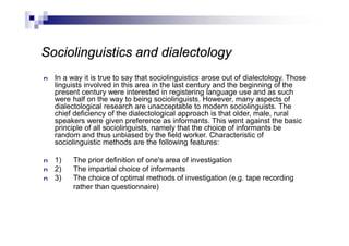 Sociolinguistics and dialectology
n In a way it is true to say that sociolinguistics arose out of dialectology. Those
linguists involved in this area in the last century and the beginning of the
present century were interested in registering language use and as such
were half on the way to being sociolinguists. However, many aspects of
dialectological research are unacceptable to modern sociolinguists. The
chief deficiency of the dialectological approach is that older, male, rural
speakers were given preference as informants. This went against the basic
principle of all sociolinguists, namely that the choice of informants be
random and thus unbiased by the field worker. Characteristic of
sociolinguistic methods are the following features:
n 1) The prior definition of one's area of investigation
n 2) The impartial choice of informants
n 3) The choice of optimal methods of investigation (e.g. tape recording
rather than questionnaire)
 