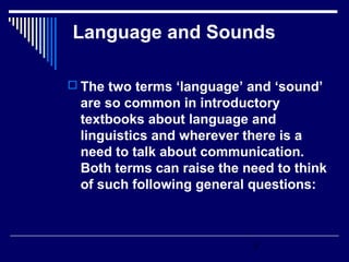 Language and Sounds

 The two terms ‘language’ and ‘sound’
 are so common in introductory
 textbooks about language and
 linguistics and wherever there is a
 need to talk about communication.
 Both terms can raise the need to think
 of such following general questions:



                           1
 