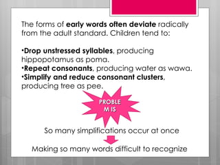 The forms of early words often deviate radically
from the adult standard. Children tend to:

•Drop unstressed syllables, producing
hippopotamus as poma.
•Repeat consonants, producing water as wawa.
•Simplify and reduce consonant clusters,
producing tree as pee.

                      PROBLE
                       M IS


      So many simplifications occur at once

  Making so many words difficult to recognize
 