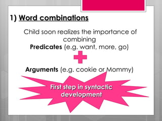 1) Word combinations
   Child soon realizes the importance of
                combining
    Predicates (e.g. want, more, go)


   Arguments (e.g. cookie or Mommy)

           First step in syntactic
                development
 