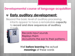 Developmental course of language acquisition

 u Early auditory development:
 Beyond the basic level of auditory processing,
    infants appear to have a remarkable capacity
    to record and store sequences of auditory
    events.
             Records input sounds
             Replays them
             Accustoms the ear to their patterns


           Well before learning the actual
             meanings of these words
 