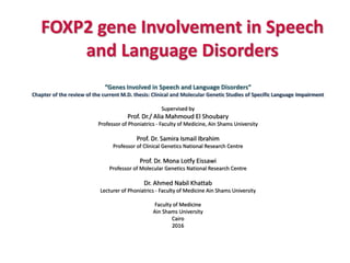 FOXP2 gene Involvement in Speech
and Language Disorders
“Genes Involved in Speech and Language Disorders”
Chapter of the review of the current M.D. thesis: Clinical and Molecular Genetic Studies of Specific Language Impairment
Supervised by
Prof. Dr./ Alia Mahmoud El Shoubary
Professor of Phoniatrics - Faculty of Medicine, Ain Shams University
Prof. Dr. Samira Ismail Ibrahim
Professor of Clinical Genetics National Research Centre
Prof. Dr. Mona Lotfy Eissawi
Professor of Molecular Genetics National Research Centre
Dr. Ahmed Nabil Khattab
Lecturer of Phoniatrics - Faculty of Medicine Ain Shams University
Faculty of Medicine
Ain Shams University
Cairo
2016
 