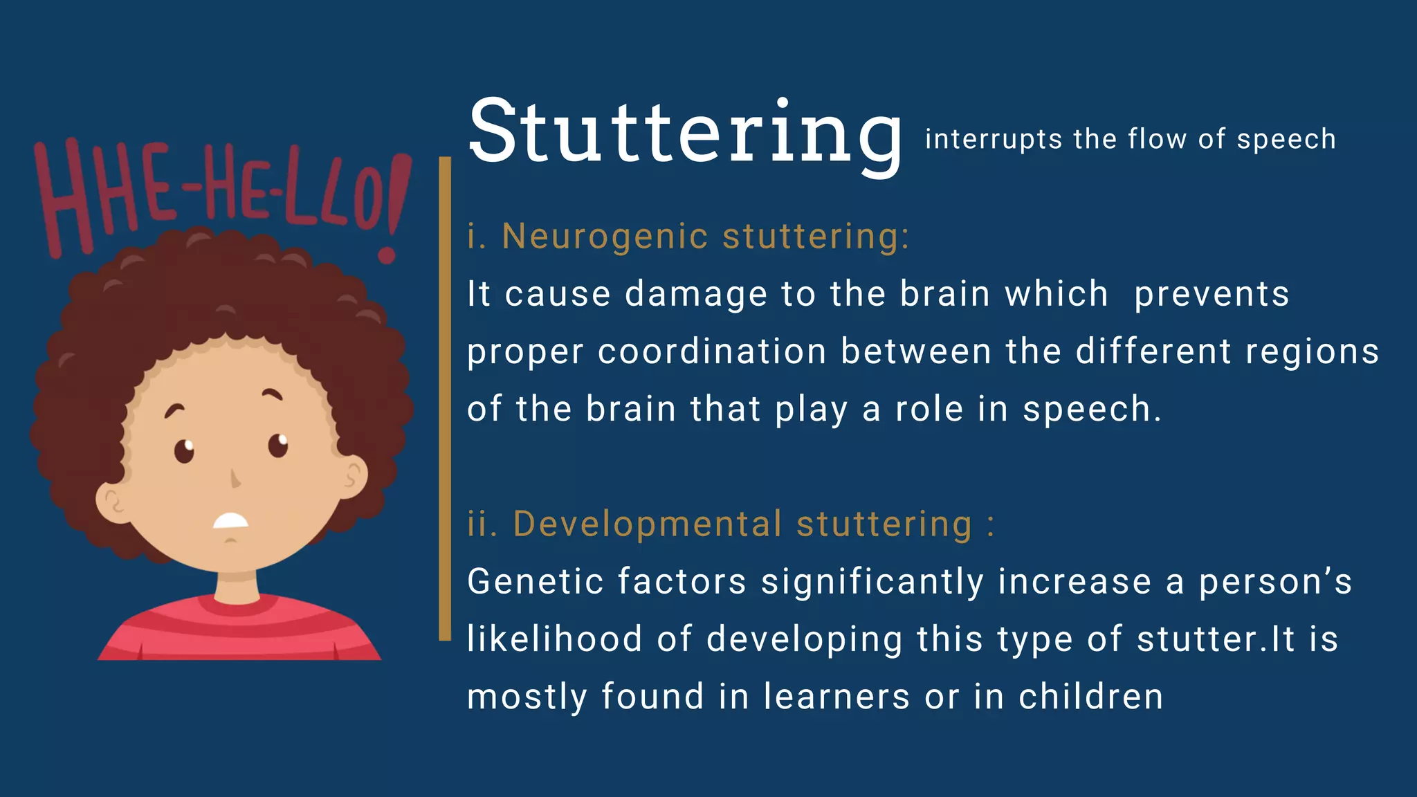 Stuttering interrupts the flow of speech
i. Neurogenic stuttering:
It cause damage to the brain which prevents
proper coordination between the different regions
of the brain that play a role in speech.
ii. Developmental stuttering :
Genetic factors significantly increase a person’s
likelihood of developing this type of stutter.It is
mostly found in learners or in children
 