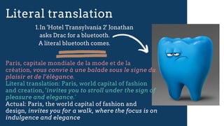 Literal translation
Paris, capitale mondiale de la mode et de la
création, vous convie à une balade sous le signe du
plaisir et de l’élégance.
Literal translation: Paris, world capital of fashion
and creation, 'invites you to stroll under the sign of
pleasure and elegance.'
Actual: Paris, the world capital of fashion and
design, invites you for a walk, where the focus is on
indulgence and elegance
In 'Hotel Transylvania 2' Jonathan
asks Drac for a bluetooth.
1.
A literal bluetooth comes.
 