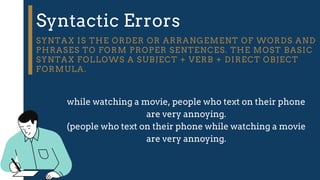 Syntactic Errors
SYNTAX IS THE ORDER OR ARRANGEMENT OF WORDS AND
PHRASES TO FORM PROPER SENTENCES. THE MOST BASIC
SYNTAX FOLLOWS A SUBJECT + VERB + DIRECT OBJECT
FORMULA.
while watching a movie, people who text on their phone
are very annoying.
(people who text on their phone while watching a movie
are very annoying.
 