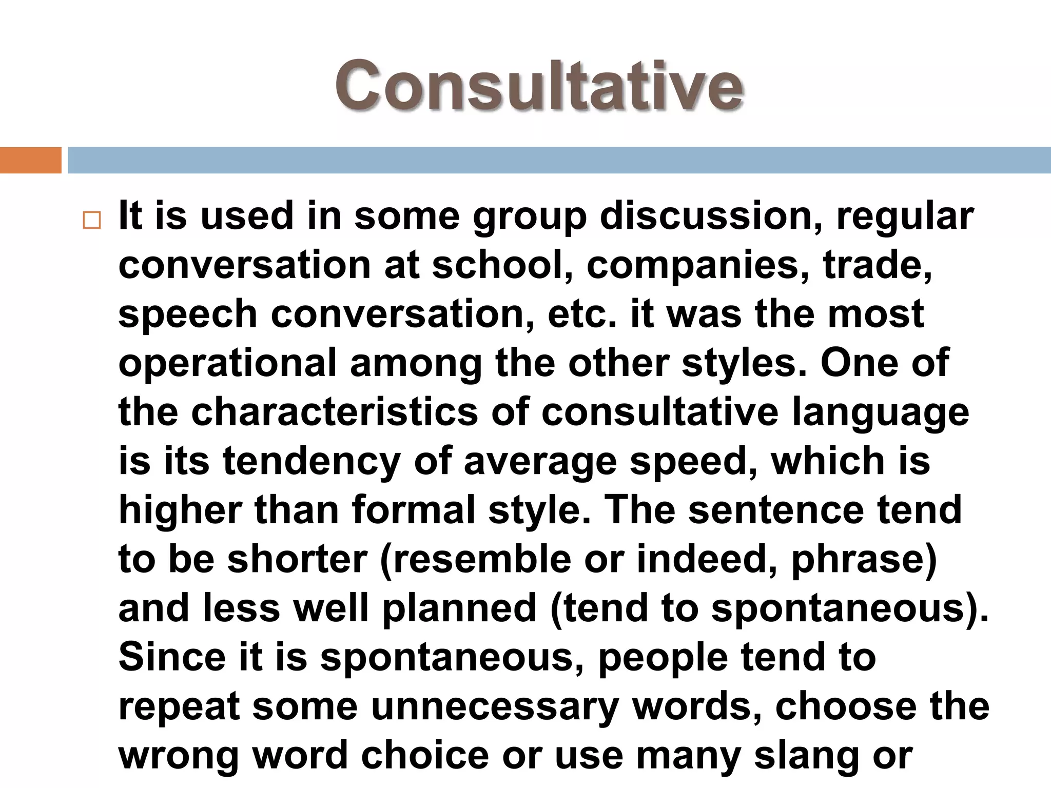 Consultative
 It is used in some group discussion, regular
conversation at school, companies, trade,
speech conversation, etc. it was the most
operational among the other styles. One of
the characteristics of consultative language
is its tendency of average speed, which is
higher than formal style. The sentence tend
to be shorter (resemble or indeed, phrase)
and less well planned (tend to spontaneous).
Since it is spontaneous, people tend to
repeat some unnecessary words, choose the
wrong word choice or use many slang or
 