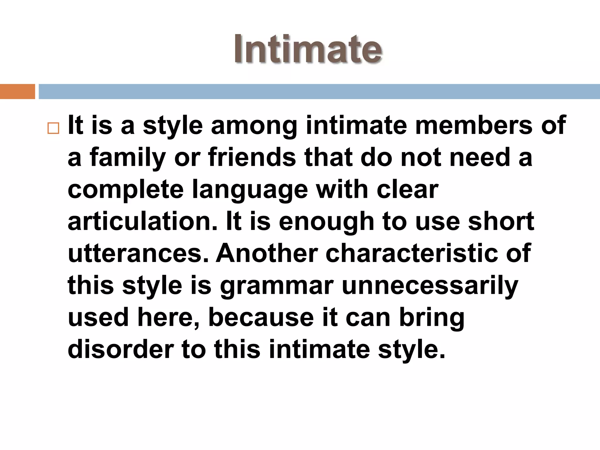 Intimate
 It is a style among intimate members of
a family or friends that do not need a
complete language with clear
articulation. It is enough to use short
utterances. Another characteristic of
this style is grammar unnecessarily
used here, because it can bring
disorder to this intimate style.
 