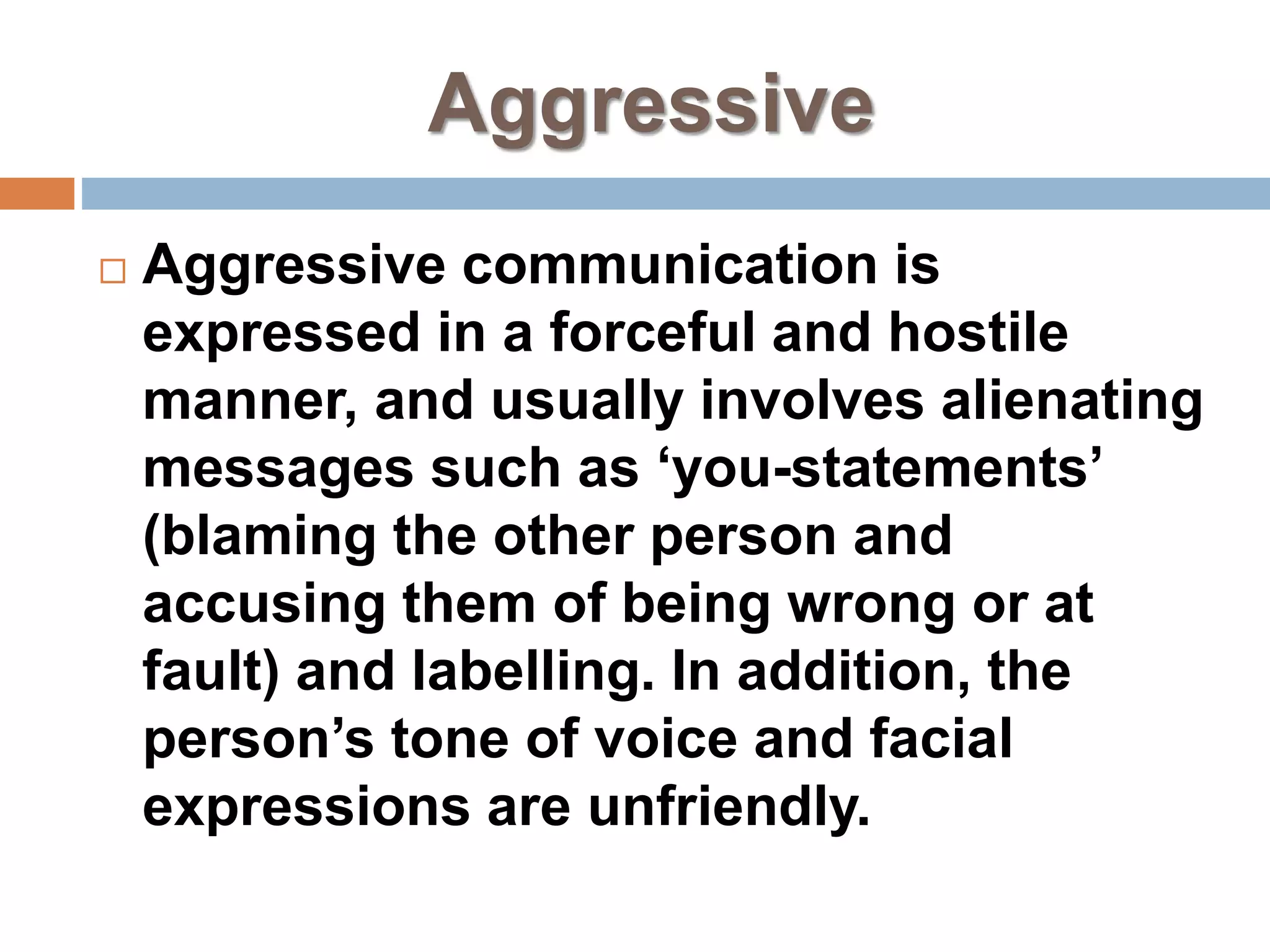 Aggressive
 Aggressive communication is
expressed in a forceful and hostile
manner, and usually involves alienating
messages such as ‘you-statements’
(blaming the other person and
accusing them of being wrong or at
fault) and labelling. In addition, the
person’s tone of voice and facial
expressions are unfriendly.
 