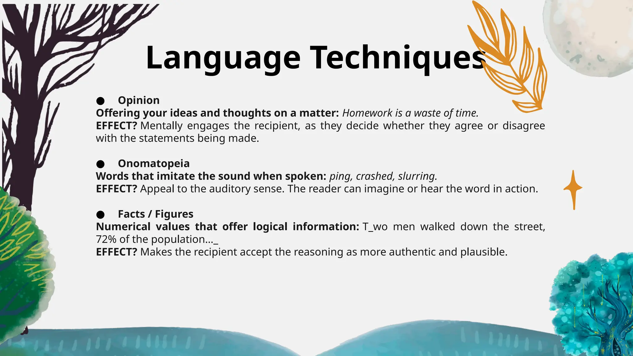 Language Techniques
● Opinion
Offering your ideas and thoughts on a matter: Homework is a waste of time.
EFFECT? Mentally engages the recipient, as they decide whether they agree or disagree
with the statements being made.
● Onomatopeia
Words that imitate the sound when spoken: ping, crashed, slurring.
EFFECT? Appeal to the auditory sense. The reader can imagine or hear the word in action.
● Facts / Figures
Numerical values that offer logical information: T_wo men walked down the street,
72% of the population…_
EFFECT? Makes the recipient accept the reasoning as more authentic and plausible.
 