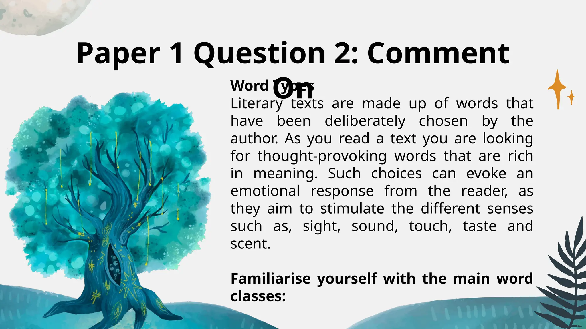 Paper 1 Question 2: Comment
On
Word Types
Literary texts are made up of words that
have been deliberately chosen by the
author. As you read a text you are looking
for thought-provoking words that are rich
in meaning. Such choices can evoke an
emotional response from the reader, as
they aim to stimulate the different senses
such as, sight, sound, touch, taste and
scent.
Familiarise yourself with the main word
classes:
 