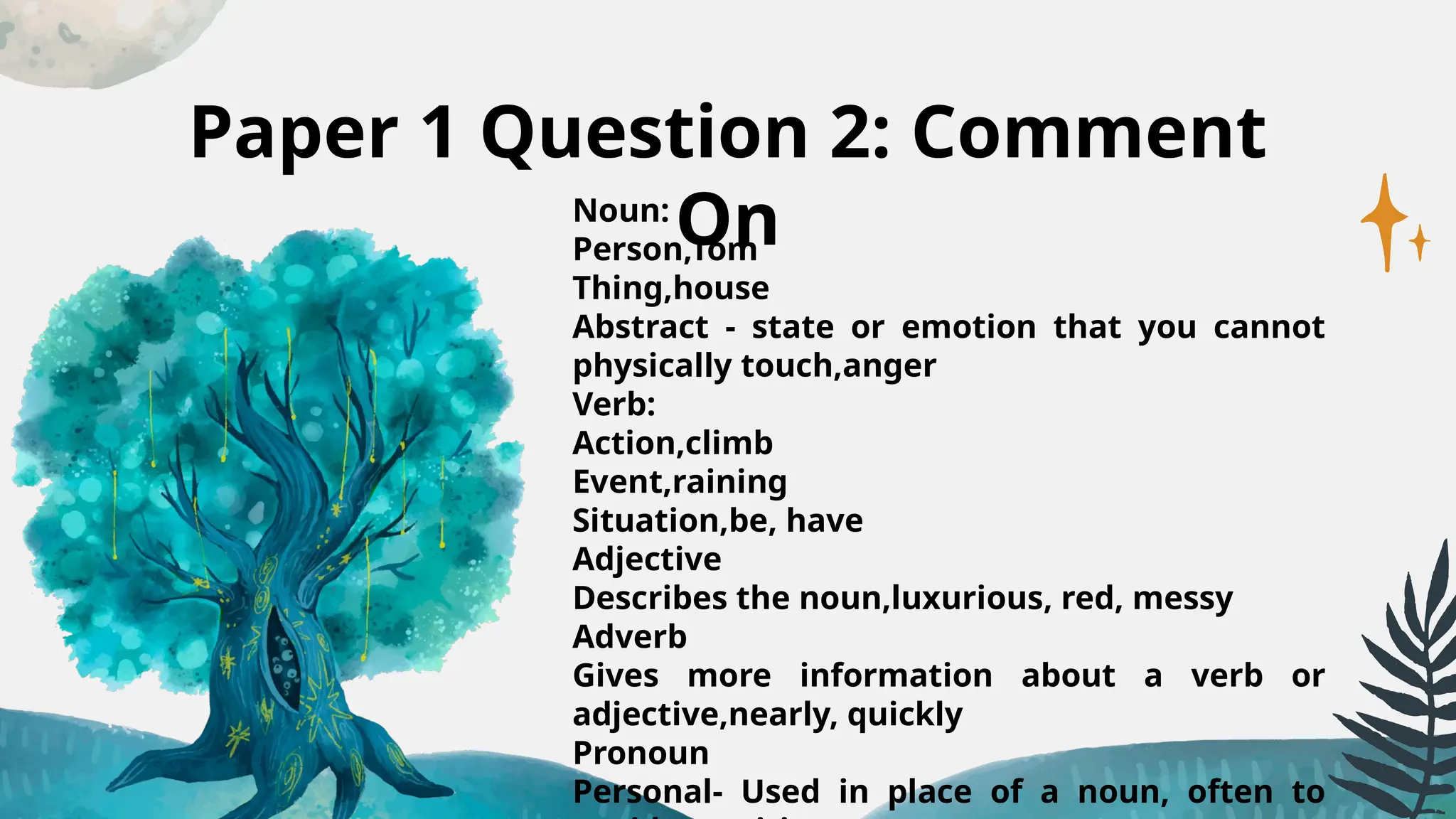 Paper 1 Question 2: Comment
On
Noun:
Person,Tom
Thing,house
Abstract - state or emotion that you cannot
physically touch,anger
Verb:
Action,climb
Event,raining
Situation,be, have
Adjective
Describes the noun,luxurious, red, messy
Adverb
Gives more information about a verb or
adjective,nearly, quickly
Pronoun
Personal- Used in place of a noun, often to
 