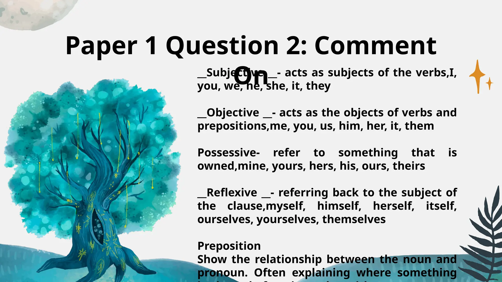 Paper 1 Question 2: Comment
On
__Subjective __- acts as subjects of the verbs,I,
you, we, he, she, it, they
__Objective __- acts as the objects of verbs and
prepositions,me, you, us, him, her, it, them
Possessive- refer to something that is
owned,mine, yours, hers, his, ours, theirs
__Reflexive __- referring back to the subject of
the clause,myself, himself, herself, itself,
ourselves, yourselves, themselves
Preposition
Show the relationship between the noun and
pronoun. Often explaining where something
 