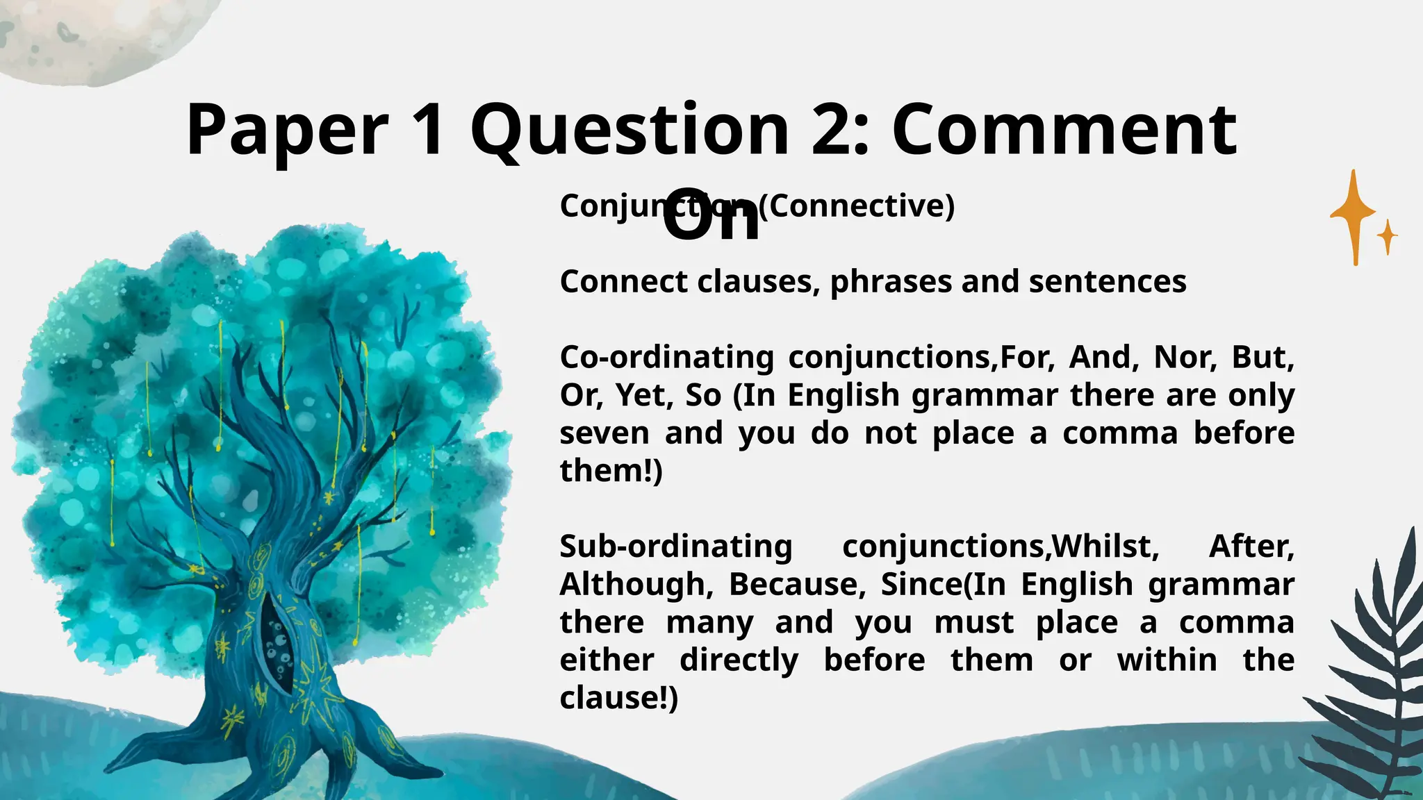 Paper 1 Question 2: Comment
On
Conjunction (Connective)
Connect clauses, phrases and sentences
Co-ordinating conjunctions,For, And, Nor, But,
Or, Yet, So (In English grammar there are only
seven and you do not place a comma before
them!)
Sub-ordinating conjunctions,Whilst, After,
Although, Because, Since(In English grammar
there many and you must place a comma
either directly before them or within the
clause!)
 