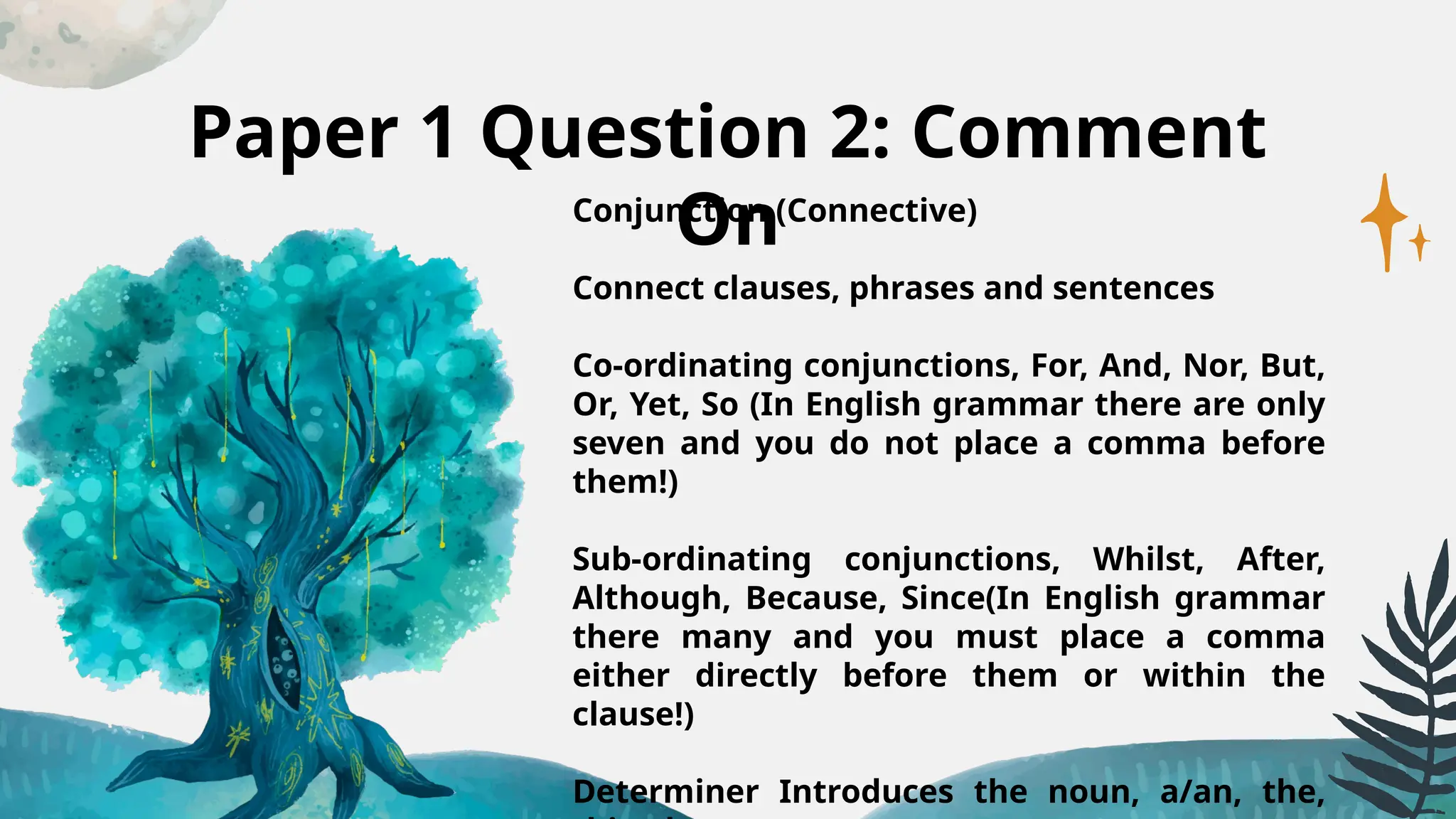 Paper 1 Question 2: Comment
On
Conjunction (Connective)
Connect clauses, phrases and sentences
Co-ordinating conjunctions, For, And, Nor, But,
Or, Yet, So (In English grammar there are only
seven and you do not place a comma before
them!)
Sub-ordinating conjunctions, Whilst, After,
Although, Because, Since(In English grammar
there many and you must place a comma
either directly before them or within the
clause!)
Determiner Introduces the noun, a/an, the,
 