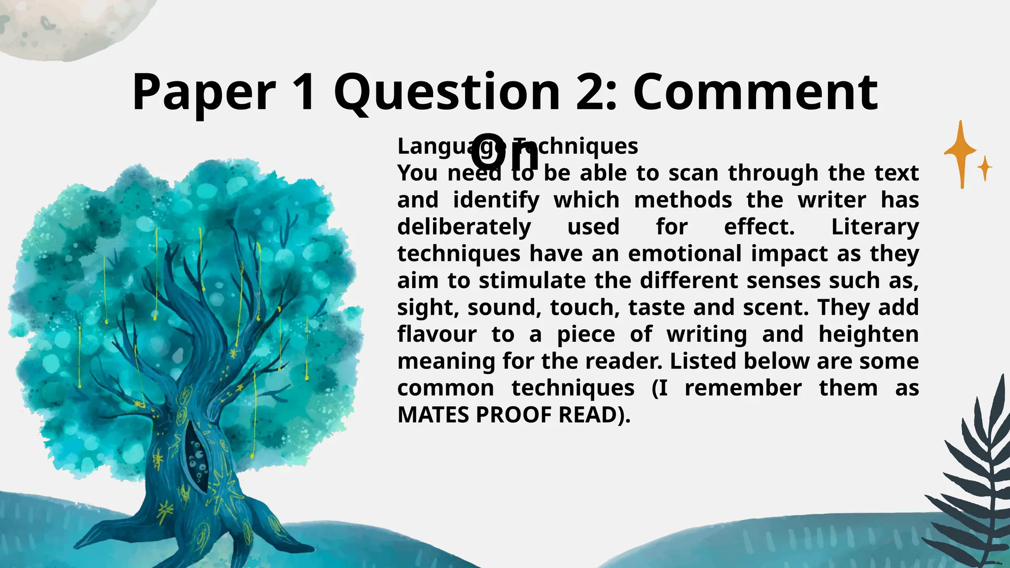 Paper 1 Question 2: Comment
On
Language Techniques
You need to be able to scan through the text
and identify which methods the writer has
deliberately used for effect. Literary
techniques have an emotional impact as they
aim to stimulate the different senses such as,
sight, sound, touch, taste and scent. They add
flavour to a piece of writing and heighten
meaning for the reader. Listed below are some
common techniques (I remember them as
MATES PROOF READ).
 